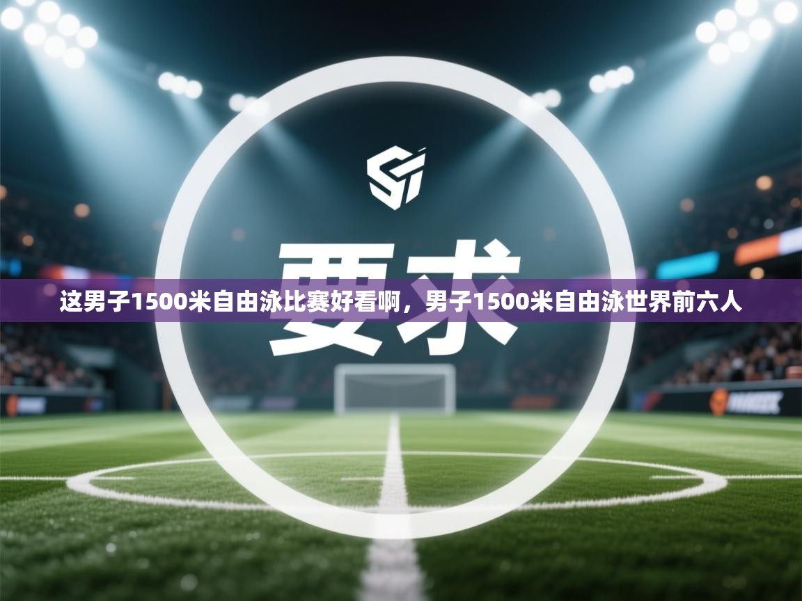 这男子1500米自由泳比赛好看啊,男子1500米自由泳世界前六人 第1张