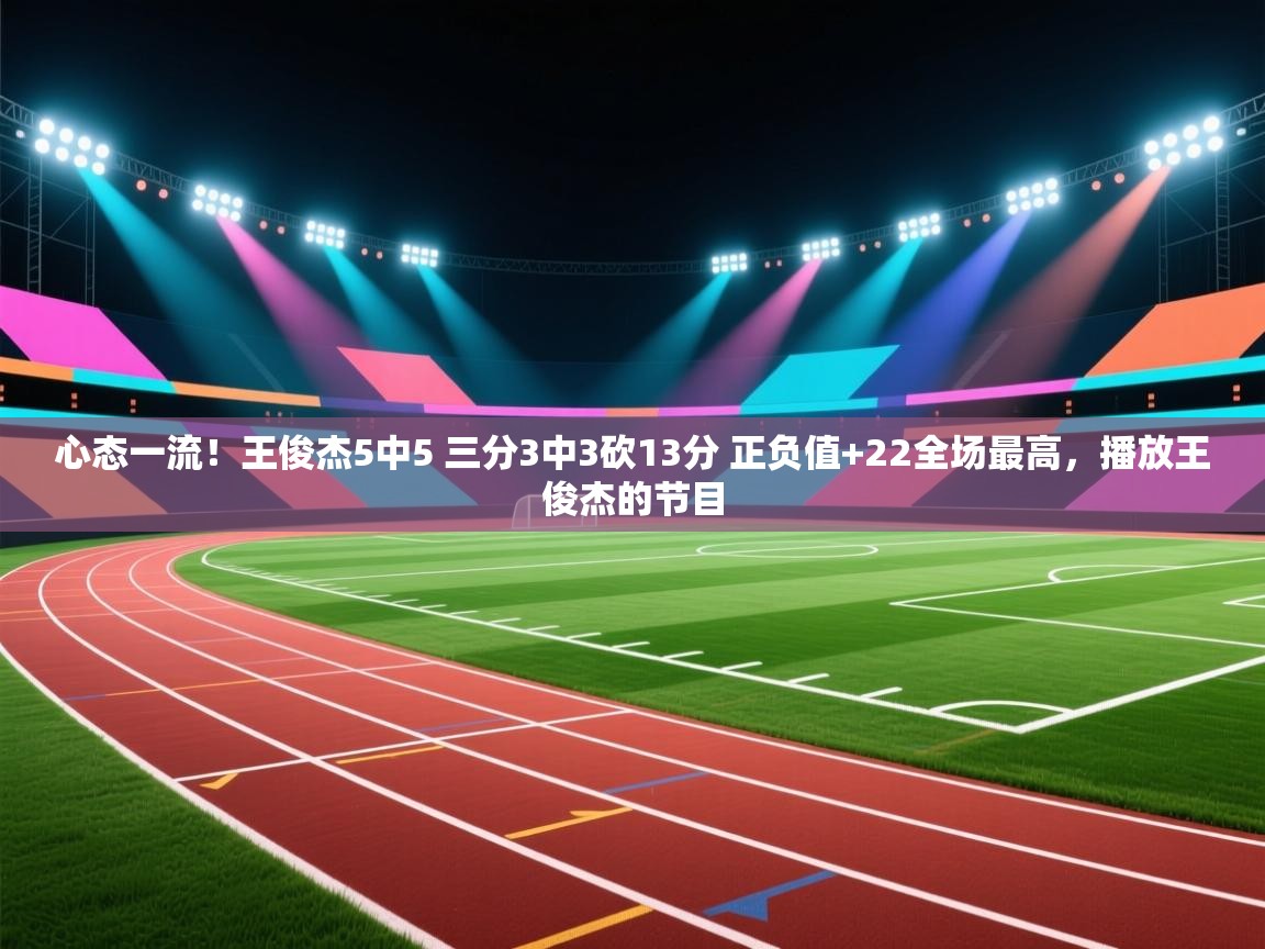 心态一流!王俊杰5中5 三分3中3砍13分 正负值+22全场最高,播放王俊杰的节目 第2张